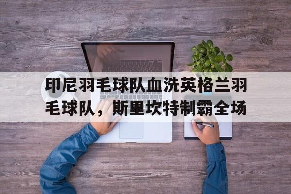 九游娱乐官方网站-关于印尼羽毛球队血洗英格兰羽毛球队，斯里坎特制霸全场的信息